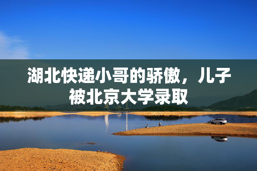 湖北快递小哥的骄傲，儿子被北京大学录取