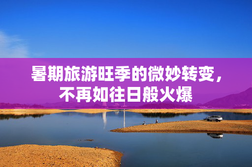 暑期旅游旺季的微妙转变，不再如往日般火爆