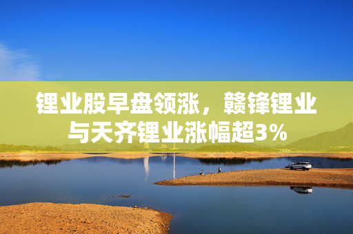 锂业股早盘领涨，赣锋锂业与天齐锂业涨幅超3%