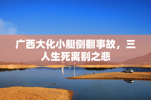 广西大化小艇侧翻事故，三人生死离别之悲
