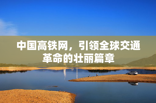 中国高铁网，引领全球交通革命的壮丽篇章