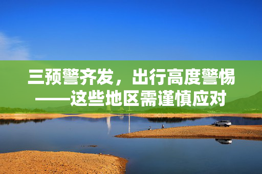 三预警齐发,出行高度警惕——这些地区需谨慎应对 三预警齐发,出行高度警惕——这些地区需谨慎应对
