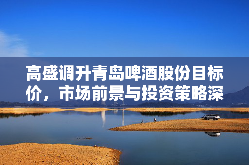 高盛调升青岛啤酒股份目标价，市场前景与投资策略深度解析