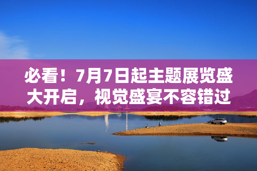 必看！7月7日起主题展览盛大开启，视觉盛宴不容错过！