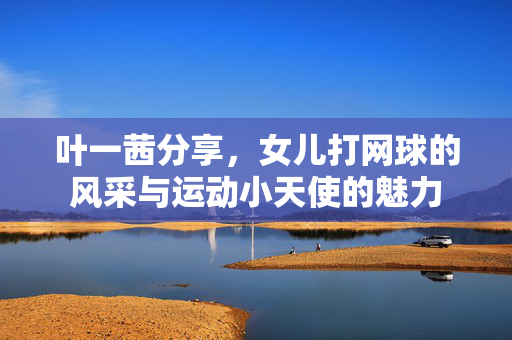 叶一茜分享，女儿打网球的风采与运动小天使的魅力