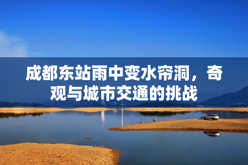 成都东站雨中变水帘洞，奇观与城市交通的挑战