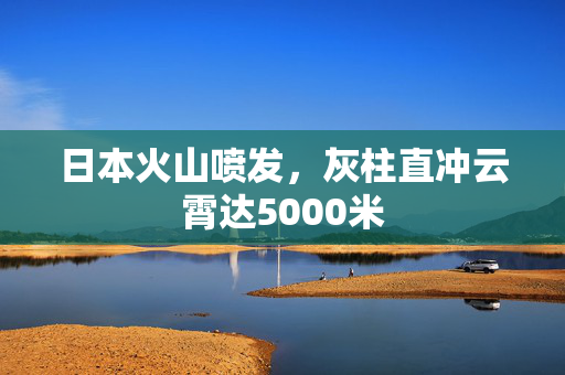 日本火山喷发，灰柱直冲云霄达5000米