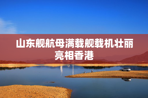 山东舰航母满载舰载机壮丽亮相香港
