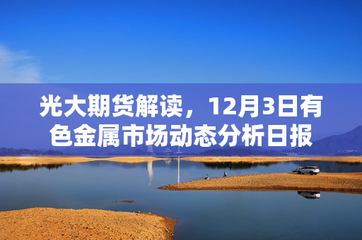 光大期货解读，12月3日有色金属市场动态分析日报