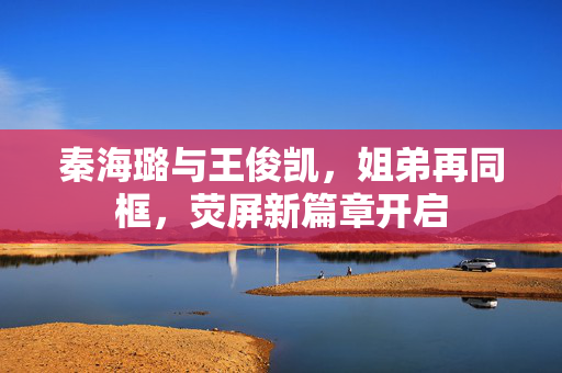 秦海璐与王俊凯，姐弟再同框，荧屏新篇章开启