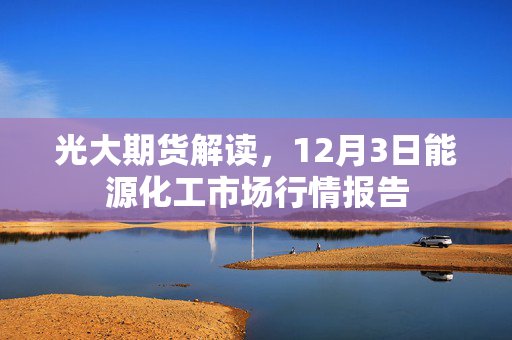 光大期货解读，12月3日能源化工市场行情报告