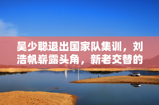 吴少聪退出国家队集训，刘浩帆崭露头角，新老交替的足球风云