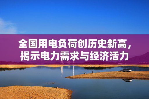 全国用电负荷创历史新高，揭示电力需求与经济活力