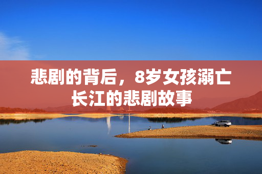 悲剧的背后，8岁女孩溺亡长江的悲剧故事