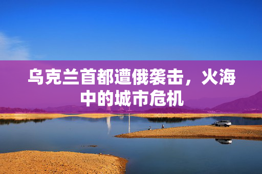 乌克兰首都遭俄袭击，火海中的城市危机