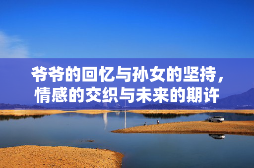 爷爷的回忆与孙女的坚持，情感的交织与未来的期许