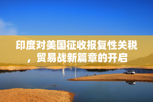 印度对美国征收报复性关税，贸易战新篇章的开启