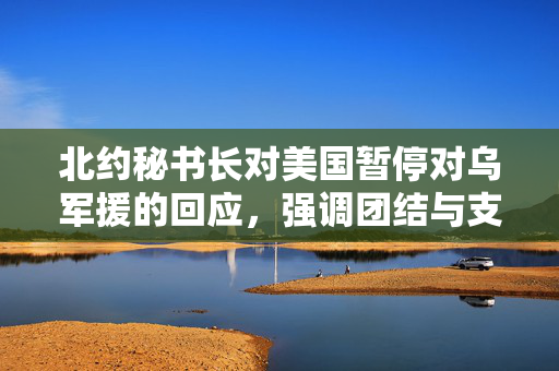 北约秘书长对美国暂停对乌军援的回应，强调团结与支持的重要性