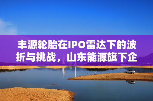 丰源轮胎在IPO雷达下的波折与挑战，山东能源旗下企业闯关北交所的历程