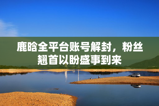 鹿晗全平台账号解封，粉丝翘首以盼盛事到来