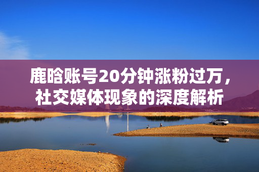 鹿晗账号20分钟涨粉过万，社交媒体现象的深度解析