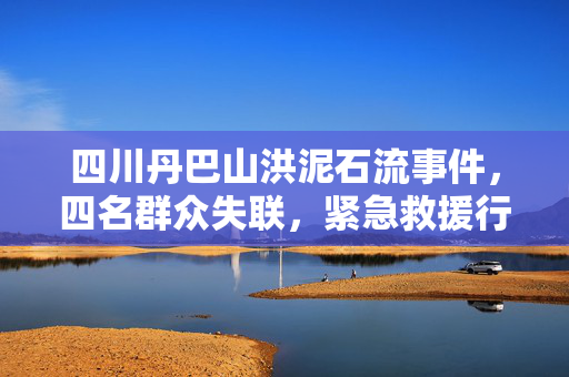 四川丹巴山洪泥石流事件，四名群众失联，紧急救援行动启动