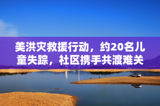 美洪灾救援行动，约20名儿童失踪，社区携手共渡难关