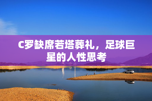 C罗缺席若塔葬礼，足球巨星的人性思考
