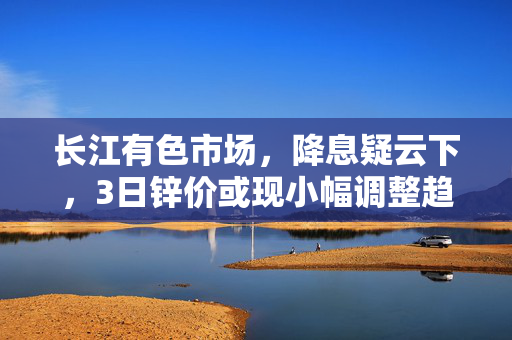长江有色市场，降息疑云下，3日锌价或现小幅调整趋势