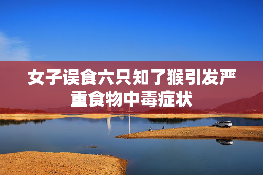 女子误食六只知了猴引发严重食物中毒症状