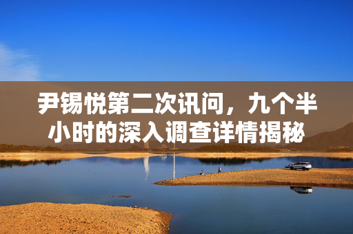 尹锡悦第二次讯问，九个半小时的深入调查详情揭秘