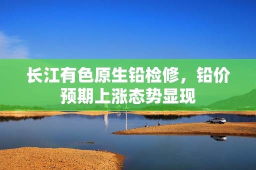 长江有色原生铅检修，铅价预期上涨态势显现