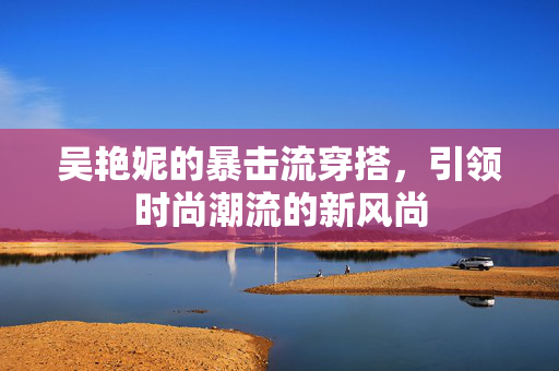 吴艳妮的暴击流穿搭，引领时尚潮流的新风尚