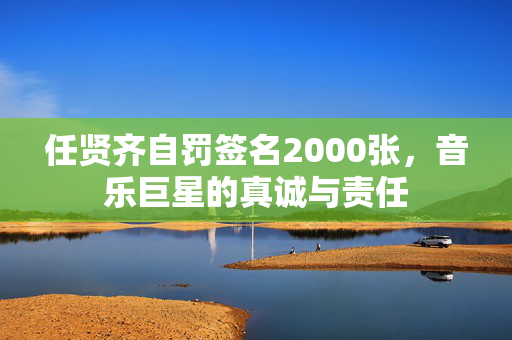 任贤齐自罚签名2000张，音乐巨星的真诚与责任