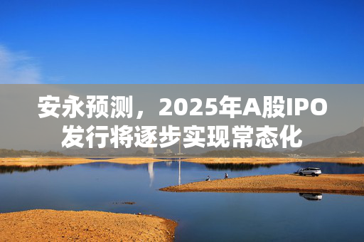 安永预测，2025年A股IPO发行将逐步实现常态化