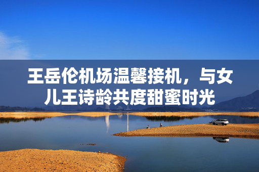 王岳伦机场温馨接机，与女儿王诗龄共度甜蜜时光