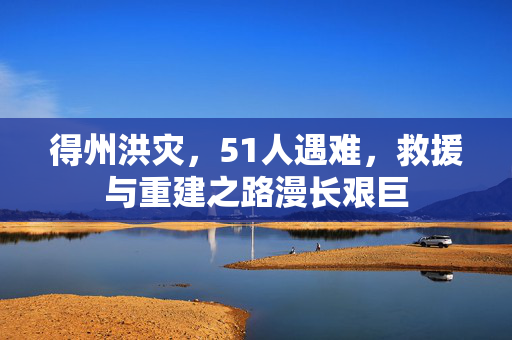 得州洪灾，51人遇难，救援与重建之路漫长艰巨