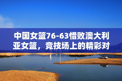 中国女篮76-63惜败澳大利亚女篮，竞技场上的精彩对决