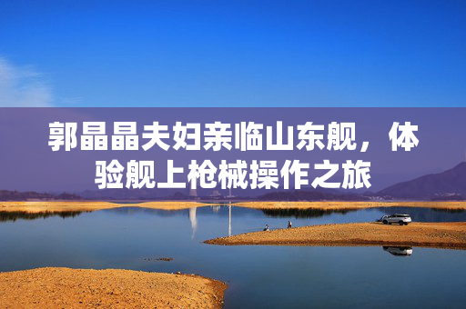 郭晶晶夫妇亲临山东舰，体验舰上枪械操作之旅
