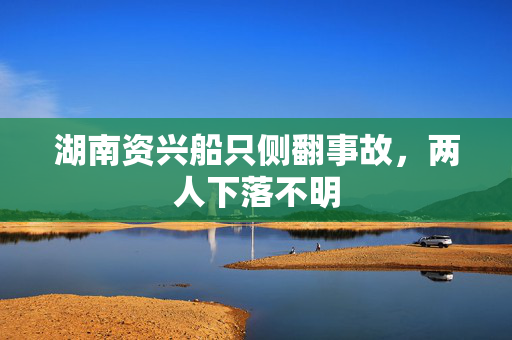 湖南资兴船只侧翻事故，两人下落不明