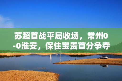 苏超首战平局收场，常州0-0淮安，保住宝贵首分争夺战