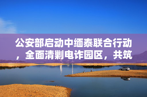 公安部启动中缅泰联合行动，全面清剿电诈园区，共筑网络安全防线