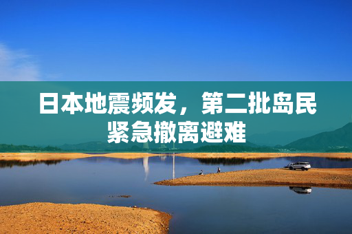 日本地震频发，第二批岛民紧急撤离避难