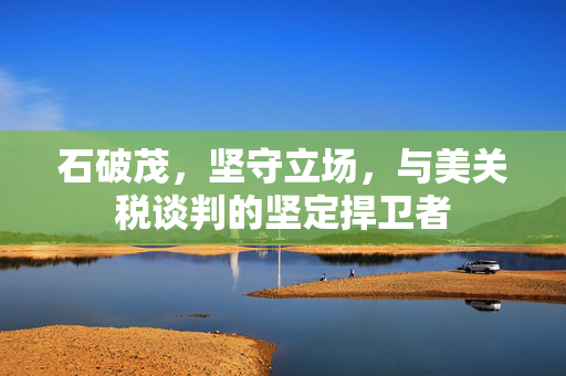石破茂，坚守立场，与美关税谈判的坚定捍卫者