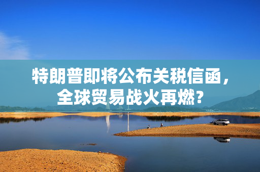 特朗普即将公布关税信函，全球贸易战火再燃？