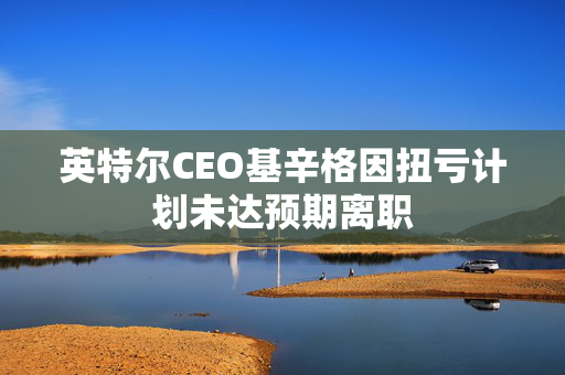 英特尔CEO基辛格因扭亏计划未达预期离职