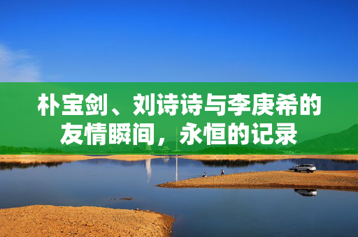 朴宝剑、刘诗诗与李庚希的友情瞬间，永恒的记录