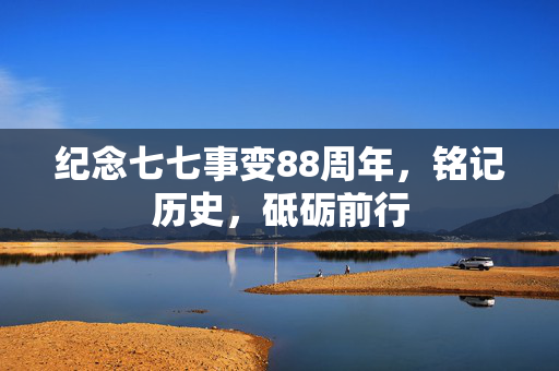 纪念七七事变88周年，铭记历史，砥砺前行