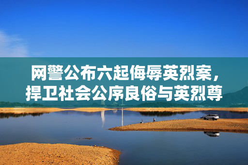 网警公布六起侮辱英烈案，捍卫社会公序良俗与英烈尊严
