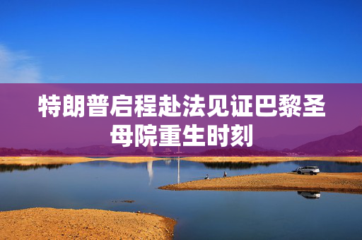 特朗普启程赴法见证巴黎圣母院重生时刻